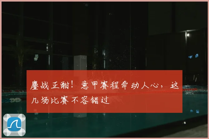 鏖战正酣！意甲赛程牵动人心，这几场比赛不容错过