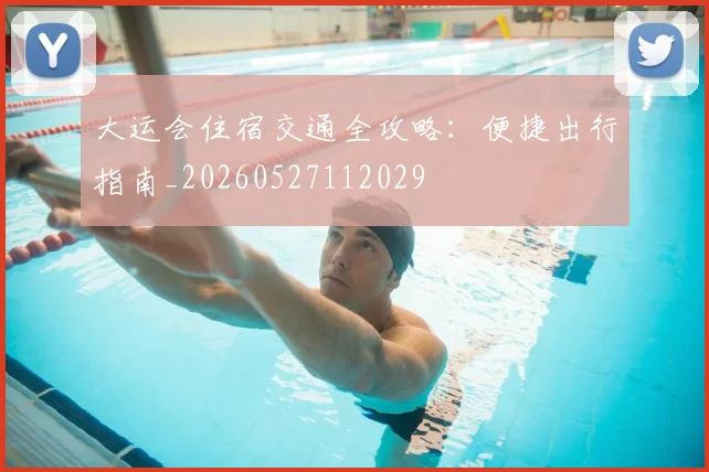 大运会住宿交通全攻略：便捷出行指南_20260527112029