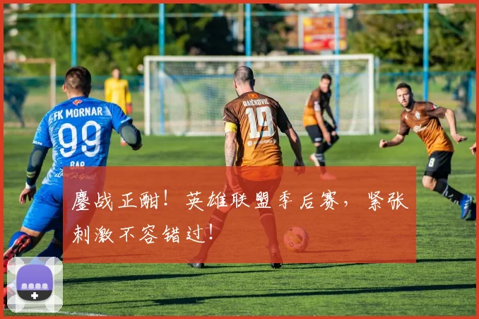 鏖战正酣!英雄联盟季后赛,紧张刺激不容错过!