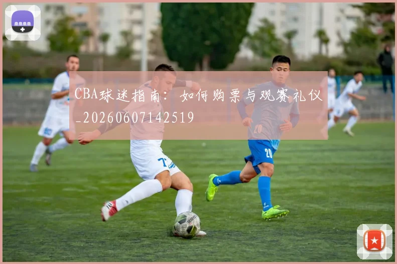 CBA球迷指南：如何购票与观赛礼仪_20260607142519