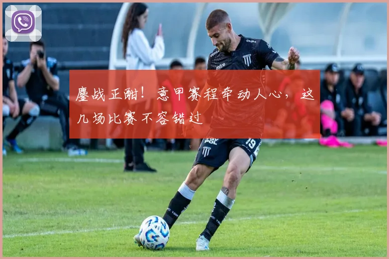 鏖战正酣！意甲赛程牵动人心，这几场比赛不容错过