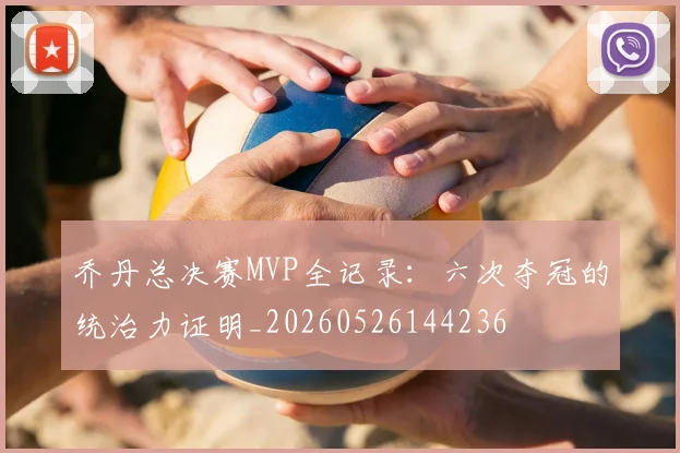 乔丹总决赛MVP全记录：六次夺冠的统治力证明_20260526144236