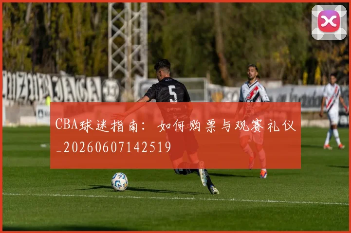 CBA球迷指南:如何购票与观赛礼仪_20260607142519