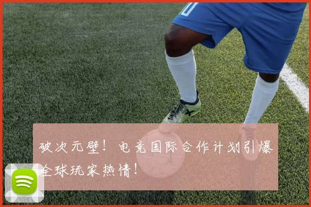 破次元壁!电竞国际合作计划引爆全球玩家热情!
