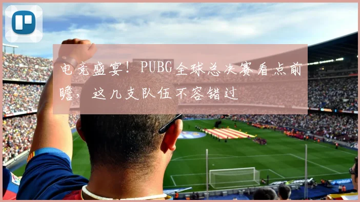 电竞盛宴！PUBG全球总决赛看点前瞻，这几支队伍不容错过