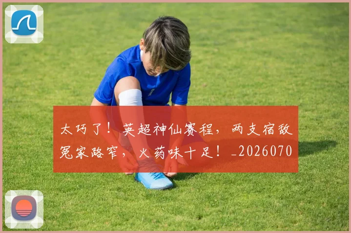 太巧了！英超神仙赛程，两支宿敌冤家路窄，火药味十足！_20260707021840