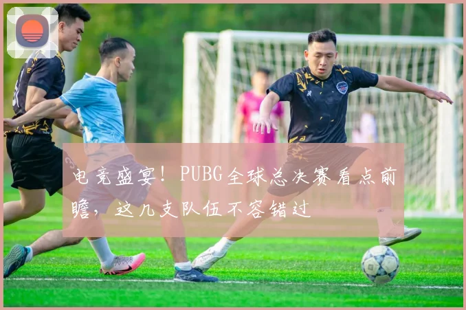 电竞盛宴!PUBG全球总决赛看点前瞻,这几支队伍不容错过